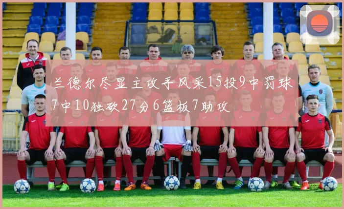 兰德尔尽显主攻手风采15投9中罚球7中10独砍27分6篮板7助攻