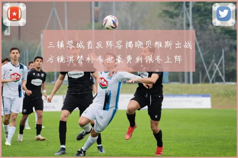 三镇蓉城首发阵容揭晓贝维斯出战方镜淇替补韦世豪费利佩齐上阵