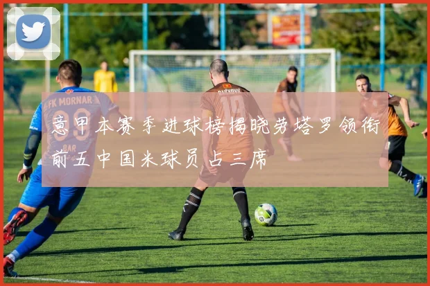 意甲本赛季进球榜揭晓劳塔罗领衔前五中国米球员占三席