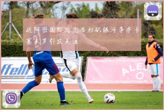 迈阿密国际抢先洛杉矶银河争夺卡塞米罗引发关注