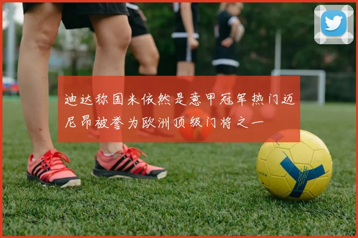 迪达称国米依然是意甲冠军热门迈尼昂被誉为欧洲顶级门将之一