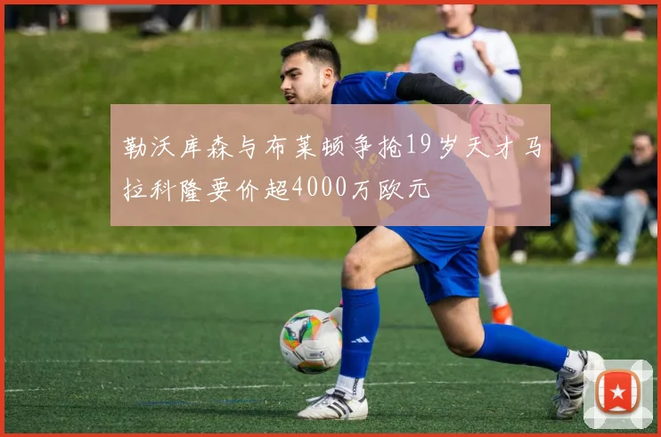 勒沃库森与布莱顿争抢19岁天才马拉科隆要价超4000万欧元