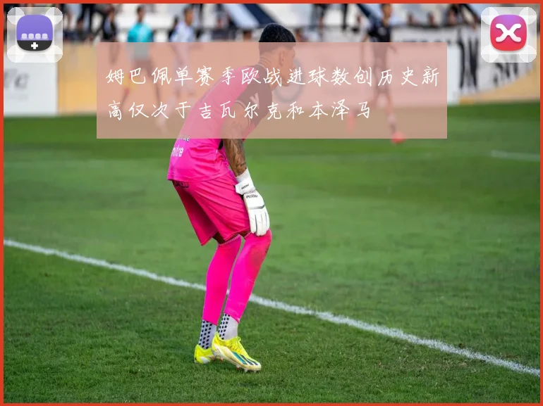 姆巴佩单赛季欧战进球数创历史新高仅次于吉瓦尔克和本泽马