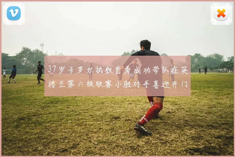37岁卡罗尔执教首秀成功带队在英格兰第六级联赛小胜对手喜迎开门红