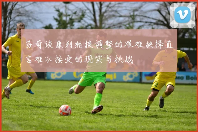芬奇谈康利轮换调整的艰难抉择直言难以接受的现实与挑战