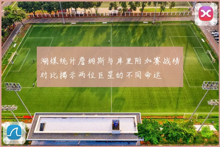 湖媒统计詹姆斯与库里附加赛战绩对比揭示两位巨星的不同命运