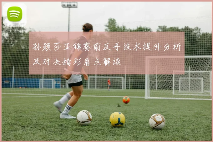 孙颖莎亚锦赛前反手技术提升分析及对决精彩看点解读