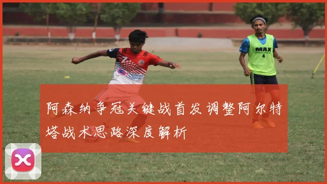 阿森纳争冠关键战首发调整阿尔特塔战术思路深度解析