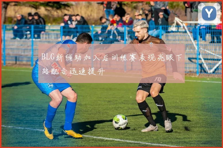 BLG新辅助加入后训练赛表现亮眼下路配合迅速提升