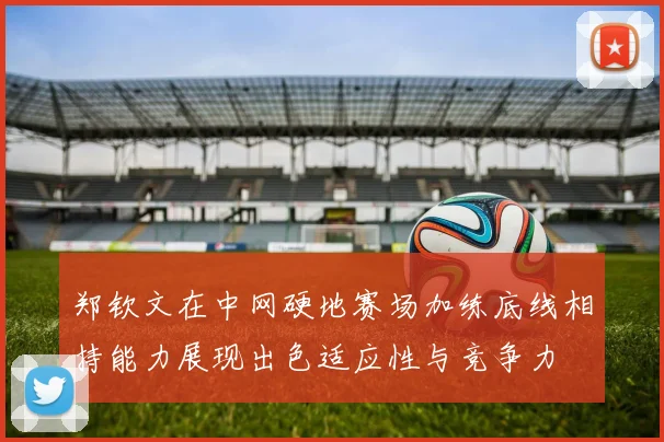 郑钦文在中网硬地赛场加练底线相持能力展现出色适应性与竞争力