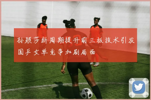 孙颖莎新周期提升前三板技术引发国乒女单竞争加剧局面