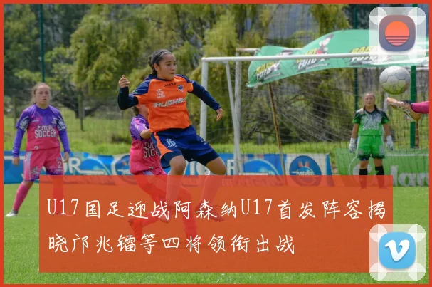 U17国足迎战阿森纳U17首发阵容揭晓邝兆镭等四将领衔出战