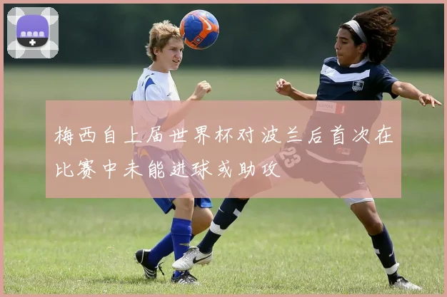 梅西自上届世界杯对波兰后首次在比赛中未能进球或助攻