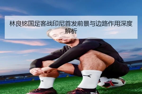 林良铭国足客战印尼首发前景与边路作用深度解析