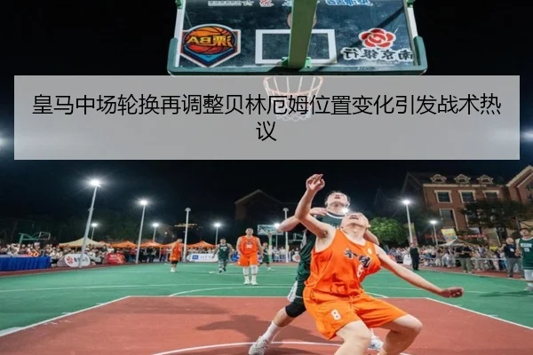 皇马中场轮换再调整贝林厄姆位置变化引发战术热议